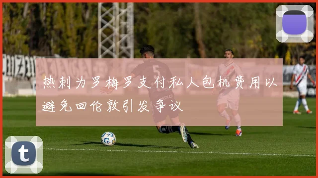 热刺为罗梅罗支付私人包机费用以避免回伦敦引发争议