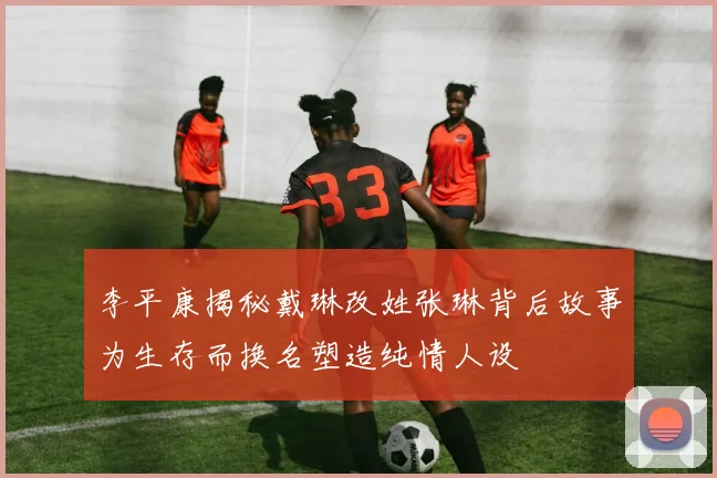 李平康揭秘戴琳改姓张琳背后故事为生存而换名塑造纯情人设