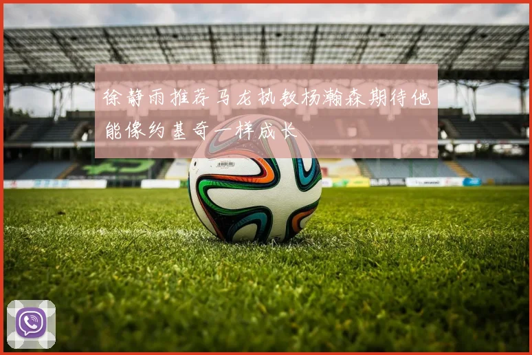 徐静雨推荐马龙执教杨瀚森期待他能像约基奇一样成长