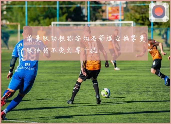 前曼联助教称安切洛蒂适合执掌曼联他将不受外界干扰