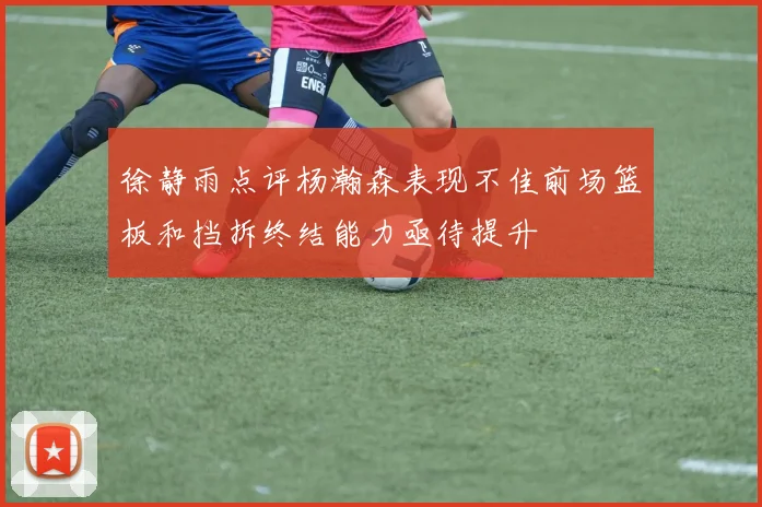 徐静雨点评杨瀚森表现不佳前场篮板和挡拆终结能力亟待提升