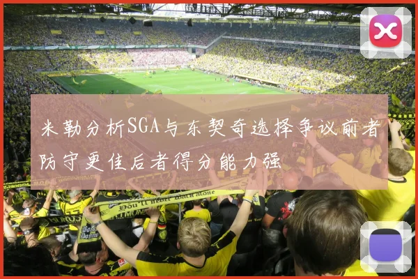 米勒分析SGA与东契奇选择争议前者防守更佳后者得分能力强