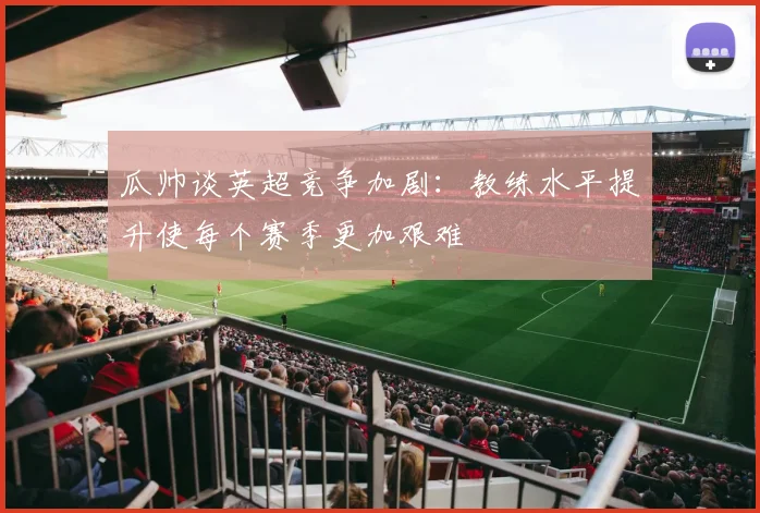 瓜帅谈英超竞争加剧：教练水平提升使每个赛季更加艰难