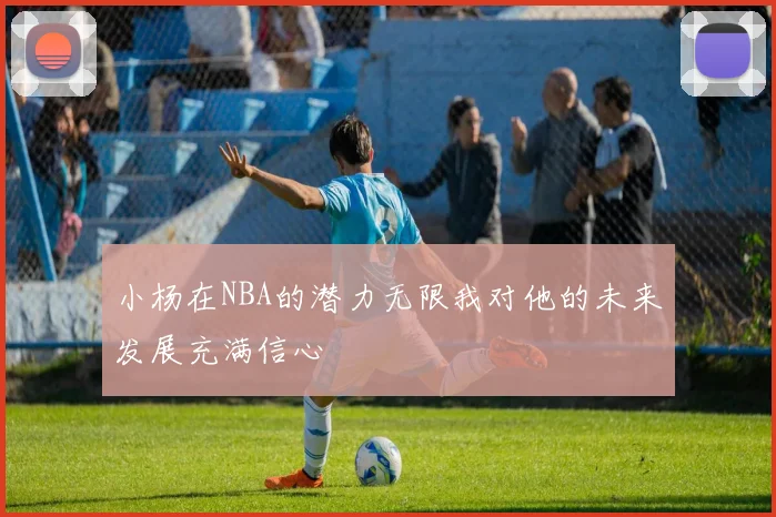 小杨在NBA的潜力无限我对他的未来发展充满信心