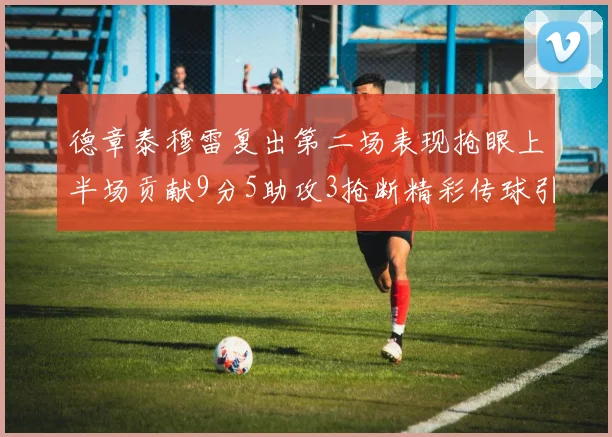 德章泰穆雷复出第二场表现抢眼上半场贡献9分5助攻3抢断精彩传球引关注