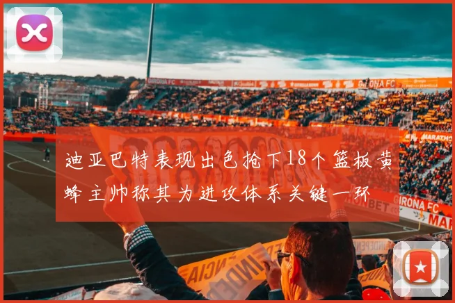 迪亚巴特表现出色抢下18个篮板黄蜂主帅称其为进攻体系关键一环
