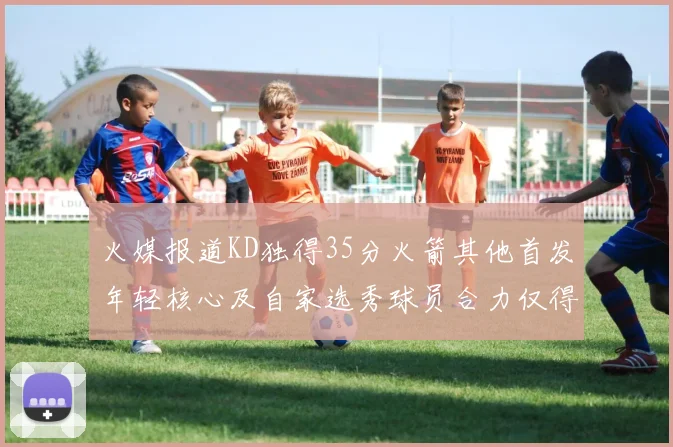 火媒报道KD独得35分火箭其他首发年轻核心及自家选秀球员合力仅得42分