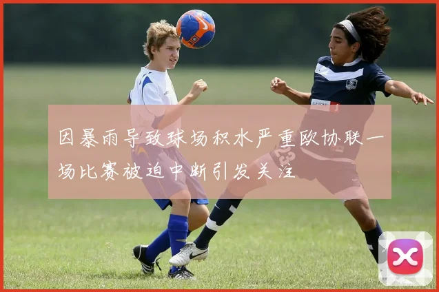 因暴雨导致球场积水严重欧协联一场比赛被迫中断引发关注