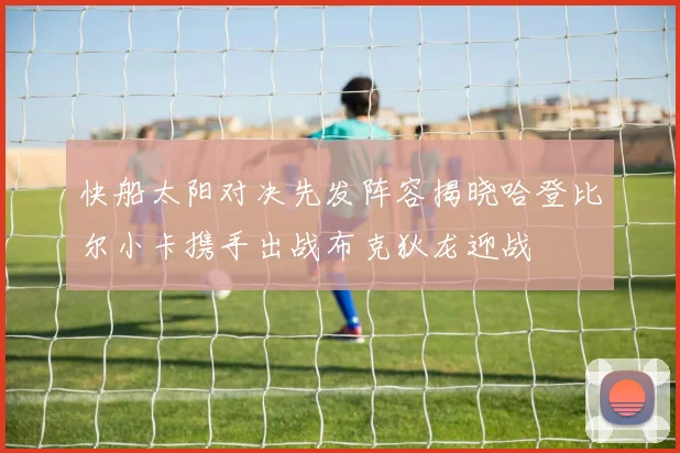 快船太阳对决先发阵容揭晓哈登比尔小卡携手出战布克狄龙迎战