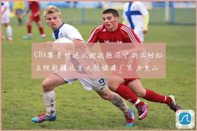 CBA赛季综述北控战胜辽宁浙江轻松击败新疆北京大胜福建广东力克山西