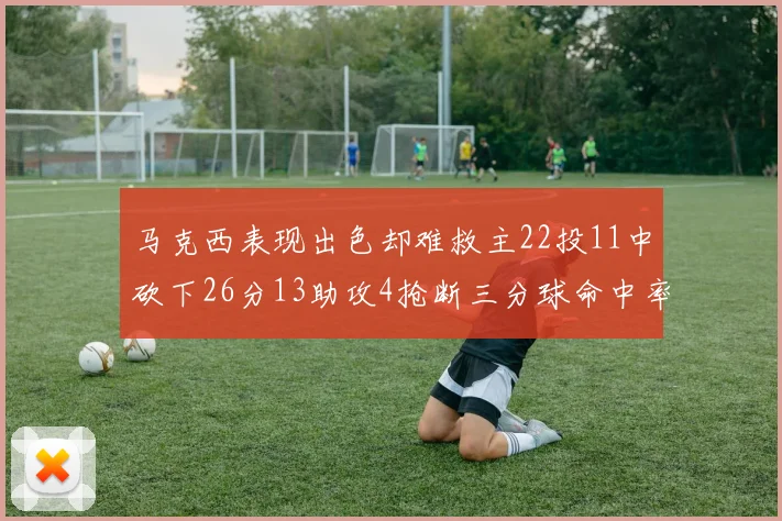 马克西表现出色却难救主22投11中砍下26分13助攻4抢断三分球命中率低迷